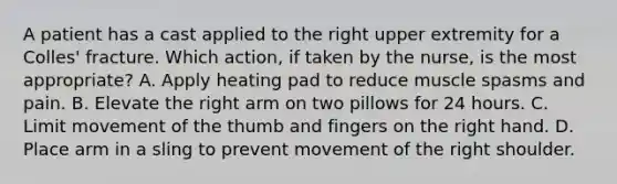 A patient has a cast applied to the right upper extremity for a Colles' fracture. Which action, if taken by the nurse, is the most appropriate? A. Apply heating pad to reduce muscle spasms and pain. B. Elevate the right arm on two pillows for 24 hours. C. Limit movement of the thumb and fingers on the right hand. D. Place arm in a sling to prevent movement of the right shoulder.