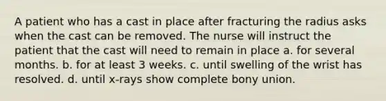 A patient who has a cast in place after fracturing the radius asks when the cast can be removed. The nurse will instruct the patient that the cast will need to remain in place a. for several months. b. for at least 3 weeks. c. until swelling of the wrist has resolved. d. until x-rays show complete bony union.