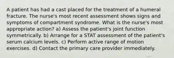 A patient has had a cast placed for the treatment of a humeral fracture. The nurse's most recent assessment shows signs and symptoms of compartment syndrome. What is the nurse's most appropriate action? a) Assess the patient's joint function symmetrically. b) Arrange for a STAT assessment of the patient's serum calcium levels. c) Perform active range of motion exercises. d) Contact the primary care provider immediately.