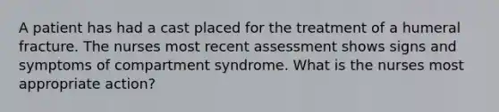 A patient has had a cast placed for the treatment of a humeral fracture. The nurses most recent assessment shows signs and symptoms of compartment syndrome. What is the nurses most appropriate action?