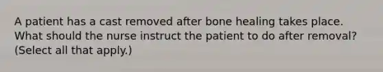 A patient has a cast removed after bone healing takes place. What should the nurse instruct the patient to do after removal? (Select all that apply.)