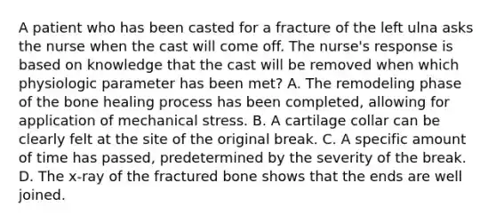 A patient who has been casted for a fracture of the left ulna asks the nurse when the cast will come off. The nurse's response is based on knowledge that the cast will be removed when which physiologic parameter has been met? A. The remodeling phase of the bone healing process has been completed, allowing for application of mechanical stress. B. A cartilage collar can be clearly felt at the site of the original break. C. A specific amount of time has passed, predetermined by the severity of the break. D. The x-ray of the fractured bone shows that the ends are well joined.