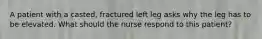 A patient with a casted, fractured left leg asks why the leg has to be elevated. What should the nurse respond to this patient?