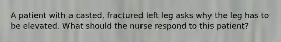 A patient with a casted, fractured left leg asks why the leg has to be elevated. What should the nurse respond to this patient?