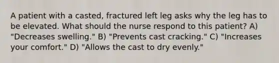 A patient with a casted, fractured left leg asks why the leg has to be elevated. What should the nurse respond to this patient? A) "Decreases swelling." B) "Prevents cast cracking." C) "Increases your comfort." D) "Allows the cast to dry evenly."