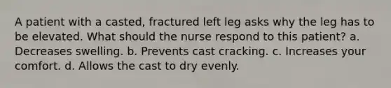 A patient with a casted, fractured left leg asks why the leg has to be elevated. What should the nurse respond to this patient? a. Decreases swelling. b. Prevents cast cracking. c. Increases your comfort. d. Allows the cast to dry evenly.