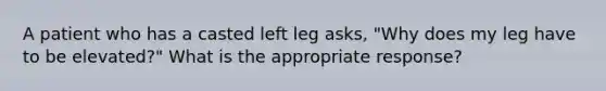 A patient who has a casted left leg asks, "Why does my leg have to be elevated?" What is the appropriate response?