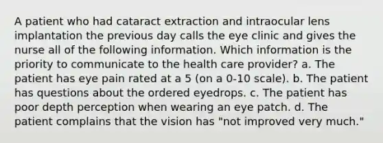 A patient who had cataract extraction and intraocular lens implantation the previous day calls the eye clinic and gives the nurse all of the following information. Which information is the priority to communicate to the health care provider? a. The patient has eye pain rated at a 5 (on a 0-10 scale). b. The patient has questions about the ordered eyedrops. c. The patient has poor depth perception when wearing an eye patch. d. The patient complains that the vision has "not improved very much."