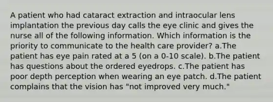 A patient who had cataract extraction and intraocular lens implantation the previous day calls the eye clinic and gives the nurse all of the following information. Which information is the priority to communicate to the health care provider? a.The patient has eye pain rated at a 5 (on a 0-10 scale). b.The patient has questions about the ordered eyedrops. c.The patient has poor depth perception when wearing an eye patch. d.The patient complains that the vision has "not improved very much."