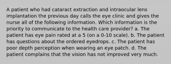 A patient who had cataract extraction and intraocular lens implantation the previous day calls the eye clinic and gives the nurse all of the following information. Which information is the priority to communicate to the health care provider? a. The patient has eye pain rated at a 5 (on a 0-10 scale). b. The patient has questions about the ordered eyedrops. c. The patient has poor depth perception when wearing an eye patch. d. The patient complains that the vision has not improved very much.