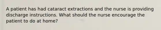 A patient has had cataract extractions and the nurse is providing discharge instructions. What should the nurse encourage the patient to do at home?