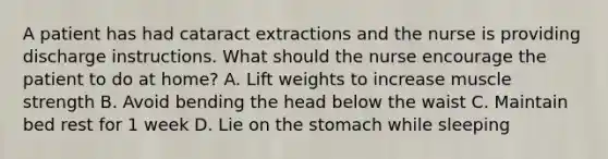 A patient has had cataract extractions and the nurse is providing discharge instructions. What should the nurse encourage the patient to do at home? A. Lift weights to increase muscle strength B. Avoid bending the head below the waist C. Maintain bed rest for 1 week D. Lie on the stomach while sleeping