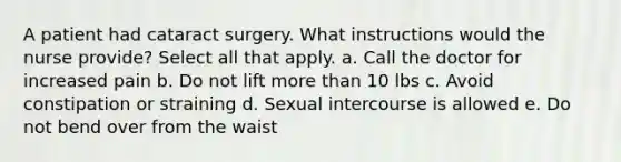 A patient had cataract surgery. What instructions would the nurse provide? Select all that apply. a. Call the doctor for increased pain b. Do not lift more than 10 lbs c. Avoid constipation or straining d. Sexual intercourse is allowed e. Do not bend over from the waist