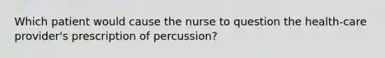 Which patient would cause the nurse to question the health-care provider's prescription of percussion?