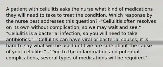 A patient with cellulitis asks the nurse what kind of medications they will need to take to treat the condition. Which response by the nurse best addresses this question? -"Cellulitis often resolves on its own without complication, so we may wait and see." -"Cellulitis is a bacterial infection, so you will need to take antibiotics." -"Cellulitis can have viral or bacterial causes; it is hard to say what will be used until we are sure about the cause of your cellulitis." -"Due to the inflammation and potential complications, several types of medications will be required."