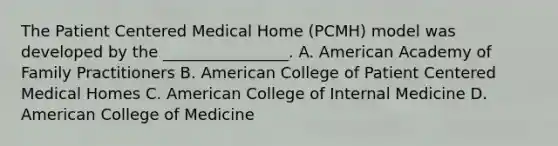 The Patient Centered Medical Home (PCMH) model was developed by the ________________. A. American Academy of Family Practitioners B. American College of Patient Centered Medical Homes C. American College of Internal Medicine D. American College of Medicine