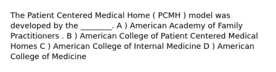 The Patient Centered Medical Home ( PCMH ) model was developed by the ________. A ) American Academy of Family Practitioners . B ) American College of Patient Centered Medical Homes C ) American College of Internal Medicine D ) American College of Medicine