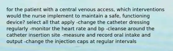 for the patient with a central venous access, which interventions would the nurse implement to maintain a safe, functioning device? select all that apply -change the catheter dressing regularly -monitor the heart rate and bp -cleanse around the catheter insertion site -measure and record oral intake and output -change the injection caps at regular intervals