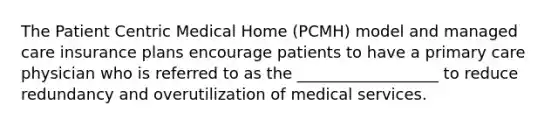 The Patient Centric Medical Home (PCMH) model and managed care insurance plans encourage patients to have a primary care physician who is referred to as the __________________ to reduce redundancy and overutilization of medical services.