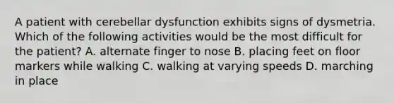 A patient with cerebellar dysfunction exhibits signs of dysmetria. Which of the following activities would be the most difficult for the patient? A. alternate finger to nose B. placing feet on floor markers while walking C. walking at varying speeds D. marching in place