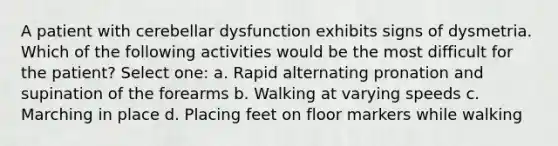 A patient with cerebellar dysfunction exhibits signs of dysmetria. Which of the following activities would be the most difficult for the patient? Select one: a. Rapid alternating pronation and supination of the forearms b. Walking at varying speeds c. Marching in place d. Placing feet on floor markers while walking