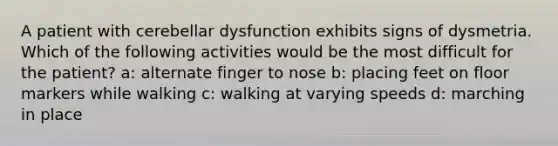 A patient with cerebellar dysfunction exhibits signs of dysmetria. Which of the following activities would be the most difficult for the patient? a: alternate finger to nose b: placing feet on floor markers while walking c: walking at varying speeds d: marching in place