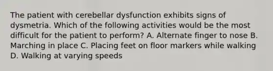 The patient with cerebellar dysfunction exhibits signs of dysmetria. Which of the following activities would be the most difficult for the patient to perform? A. Alternate finger to nose B. Marching in place C. Placing feet on floor markers while walking D. Walking at varying speeds