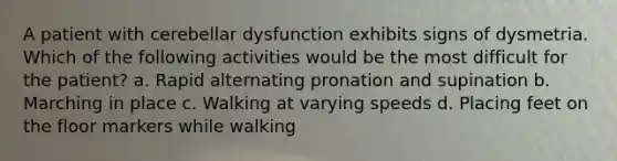 A patient with cerebellar dysfunction exhibits signs of dysmetria. Which of the following activities would be the most difficult for the patient? a. Rapid alternating pronation and supination b. Marching in place c. Walking at varying speeds d. Placing feet on the floor markers while walking