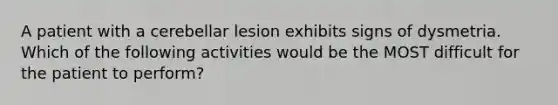 A patient with a cerebellar lesion exhibits signs of dysmetria. Which of the following activities would be the MOST difficult for the patient to perform?