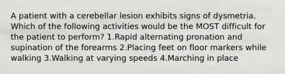 A patient with a cerebellar lesion exhibits signs of dysmetria. Which of the following activities would be the MOST difficult for the patient to perform? 1.Rapid alternating pronation and supination of the forearms 2.Placing feet on floor markers while walking 3.Walking at varying speeds 4.Marching in place