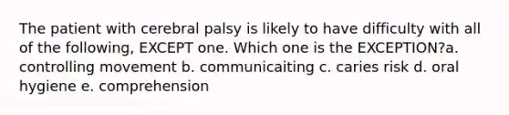 The patient with cerebral palsy is likely to have difficulty with all of the following, EXCEPT one. Which one is the EXCEPTION?a. controlling movement b. communicaiting c. caries risk d. oral hygiene e. comprehension