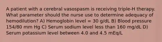 A patient with a cerebral vasospasm is receiving triple-H therapy. What parameter should the nurse use to determine adequacy of hemodilution? A) Hemoglobin level = 30 g/dL B) Blood pressure 154/80 mm Hg C) Serum sodium level less than 160 mg/dL D) Serum potassium level between 4.0 and 4.5 mEq/L