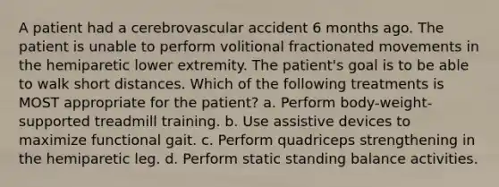 A patient had a cerebrovascular accident 6 months ago. The patient is unable to perform volitional fractionated movements in the hemiparetic lower extremity. The patient's goal is to be able to walk short distances. Which of the following treatments is MOST appropriate for the patient? a. Perform body-weight-supported treadmill training. b. Use assistive devices to maximize functional gait. c. Perform quadriceps strengthening in the hemiparetic leg. d. Perform static standing balance activities.