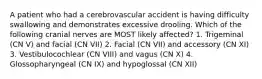 A patient who had a cerebrovascular accident is having difficulty swallowing and demonstrates excessive drooling. Which of the following cranial nerves are MOST likely affected? 1. Trigeminal (CN V) and facial (CN VII) 2. Facial (CN VII) and accessory (CN XI) 3. Vestibulocochlear (CN VIII) and vagus (CN X) 4. Glossopharyngeal (CN IX) and hypoglossal (CN XII)