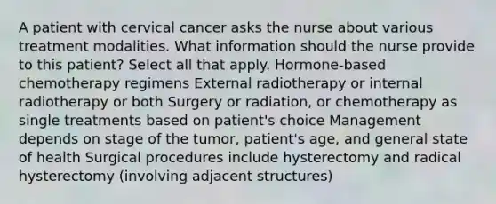 A patient with cervical cancer asks the nurse about various treatment modalities. What information should the nurse provide to this patient? Select all that apply. Hormone-based chemotherapy regimens External radiotherapy or internal radiotherapy or both Surgery or radiation, or chemotherapy as single treatments based on patient's choice Management depends on stage of the tumor, patient's age, and general state of health Surgical procedures include hysterectomy and radical hysterectomy (involving adjacent structures)