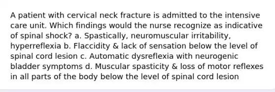 A patient with cervical neck fracture is admitted to the intensive care unit. Which findings would the nurse recognize as indicative of spinal shock? a. Spastically, neuromuscular irritability, hyperreflexia b. Flaccidity & lack of sensation below the level of spinal cord lesion c. Automatic dysreflexia with neurogenic bladder symptoms d. Muscular spasticity & loss of motor reflexes in all parts of the body below the level of spinal cord lesion