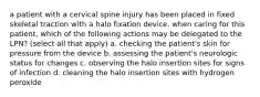 a patient with a cervical spine injury has been placed in fixed skeletal traction with a halo fixation device. when caring for this patient, which of the following actions may be delegated to the LPN? (select all that apply) a. checking the patient's skin for pressure from the device b. assessing the patient's neurologic status for changes c. observing the halo insertion sites for signs of infection d. cleaning the halo insertion sites with hydrogen peroxide