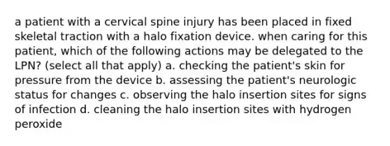 a patient with a cervical spine injury has been placed in fixed skeletal traction with a halo fixation device. when caring for this patient, which of the following actions may be delegated to the LPN? (select all that apply) a. checking the patient's skin for pressure from the device b. assessing the patient's neurologic status for changes c. observing the halo insertion sites for signs of infection d. cleaning the halo insertion sites with hydrogen peroxide