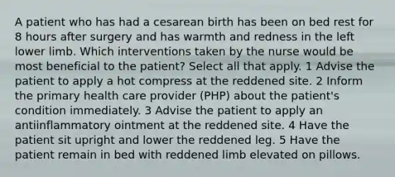 A patient who has had a cesarean birth has been on bed rest for 8 hours after surgery and has warmth and redness in the left lower limb. Which interventions taken by the nurse would be most beneficial to the patient? Select all that apply. 1 Advise the patient to apply a hot compress at the reddened site. 2 Inform the primary health care provider (PHP) about the patient's condition immediately. 3 Advise the patient to apply an antiinflammatory ointment at the reddened site. 4 Have the patient sit upright and lower the reddened leg. 5 Have the patient remain in bed with reddened limb elevated on pillows.