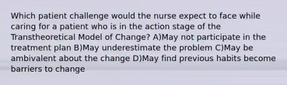 Which patient challenge would the nurse expect to face while caring for a patient who is in the action stage of the Transtheoretical Model of Change? A)May not participate in the treatment plan B)May underestimate the problem C)May be ambivalent about the change D)May find previous habits become barriers to change