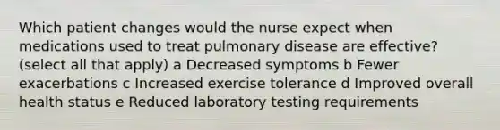 Which patient changes would the nurse expect when medications used to treat pulmonary disease are effective? (select all that apply) a Decreased symptoms b Fewer exacerbations c Increased exercise tolerance d Improved overall health status e Reduced laboratory testing requirements