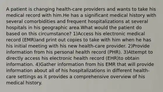 A patient is changing health-care providers and wants to take his medical record with him.He has a significant medical history with several comorbidities and frequent hospitalizations at several hospitals in his geographic area.What would the patient do based on this circumstance? 1)Access his electronic medical record (EMR)and print out copies to take with him when he has his initial meeting with his new health-care provider. 2)Provide information from his personal health record (PHR). 3)Attempt to directly access his electronic health record (EHR)to obtain information. 4)Gather information from his EMR that will provide information about all of his hospitalizations in different health-care settings as it provides a comprehensive overview of his medical history.