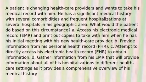 A patient is changing health-care providers and wants to take his medical record with him. He has a significant medical history with several comorbidities and frequent hospitalizations at several hospitals in his geographic area. What would the patient do based on this circumstance? a. Access his electronic medical record (EMR) and print out copies to take with him when he has his initial meeting with his new health-care provider. b. Provide information from his personal health record (PHR). c. Attempt to directly access his electronic health record (EHR) to obtain information. d. Gather information from his EMR that will provide information about all of his hospitalizations in different health-care settings as it provides a comprehensive overview of his medical history.