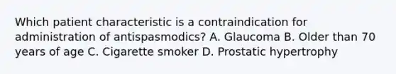 Which patient characteristic is a contraindication for administration of antispasmodics? A. Glaucoma B. Older than 70 years of age C. Cigarette smoker D. Prostatic hypertrophy