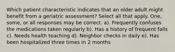 Which patient characteristic indicates that an older adult might benefit from a geriatric assessment? Select all that apply. One, some, or all responses may be correct. a). Frequently confuses the medications taken regularly b). Has a history of frequent falls c). Needs health teaching d). Neighbor checks in daily e). Has been hospitalized three times in 2 months