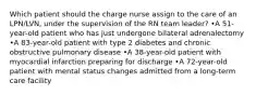 Which patient should the charge nurse assign to the care of an LPN/LVN, under the supervision of the RN team leader? •A 51-year-old patient who has just undergone bilateral adrenalectomy •A 83-year-old patient with type 2 diabetes and chronic obstructive pulmonary disease •A 38-year-old patient with myocardial infarction preparing for discharge •A 72-year-old patient with mental status changes admitted from a long-term care facility