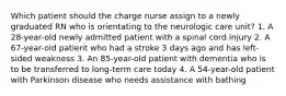 Which patient should the charge nurse assign to a newly graduated RN who is orientating to the neurologic care unit? 1. A 28-year-old newly admitted patient with a spinal cord injury 2. A 67-year-old patient who had a stroke 3 days ago and has left-sided weakness 3. An 85-year-old patient with dementia who is to be transferred to long-term care today 4. A 54-year-old patient with Parkinson disease who needs assistance with bathing