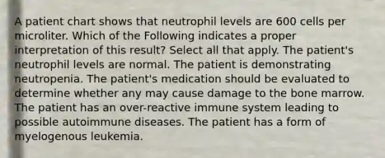 A patient chart shows that neutrophil levels are 600 cells per microliter. Which of the Following indicates a proper interpretation of this result? Select all that apply. The patient's neutrophil levels are normal. The patient is demonstrating neutropenia. The patient's medication should be evaluated to determine whether any may cause damage to the bone marrow. The patient has an over-reactive immune system leading to possible autoimmune diseases. The patient has a form of myelogenous leukemia.