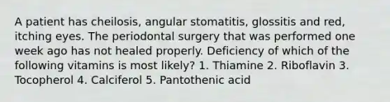 A patient has cheilosis, angular stomatitis, glossitis and red, itching eyes. The periodontal surgery that was performed one week ago has not healed properly. Deficiency of which of the following vitamins is most likely? 1. Thiamine 2. Riboflavin 3. Tocopherol 4. Calciferol 5. Pantothenic acid