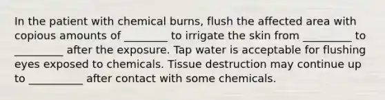 In the patient with chemical burns, flush the affected area with copious amounts of ________ to irrigate the skin from _________ to _________ after the exposure. Tap water is acceptable for flushing eyes exposed to chemicals. Tissue destruction may continue up to __________ after contact with some chemicals.